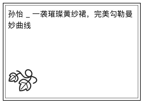 孙怡 _ 一袭璀璨黄纱裙，完美勾勒曼妙曲线